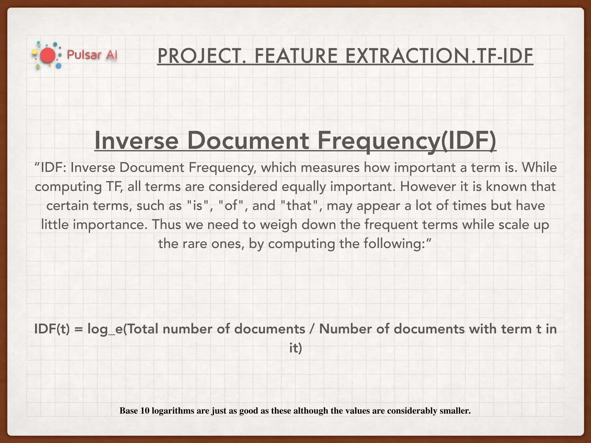 PROJECT. FEATURE EXTRACTION.TF-IDF
Inverse Document Frequency(IDF)
“IDF: Inverse Document Frequency, which measures how important a term is. While
computing TF, all terms are considered equally important. However it is known that
certain terms, such as "is", "of", and "that", may appear a lot of times but have
little importance. Thus we need to weigh down the frequent terms while scale up
the rare ones, by computing the following:”
IDF(t) = log_e(Total number of documents / Number of documents with term t in
it)
Base 10 logarithms are just as good as these although the values are considerably smaller.
 