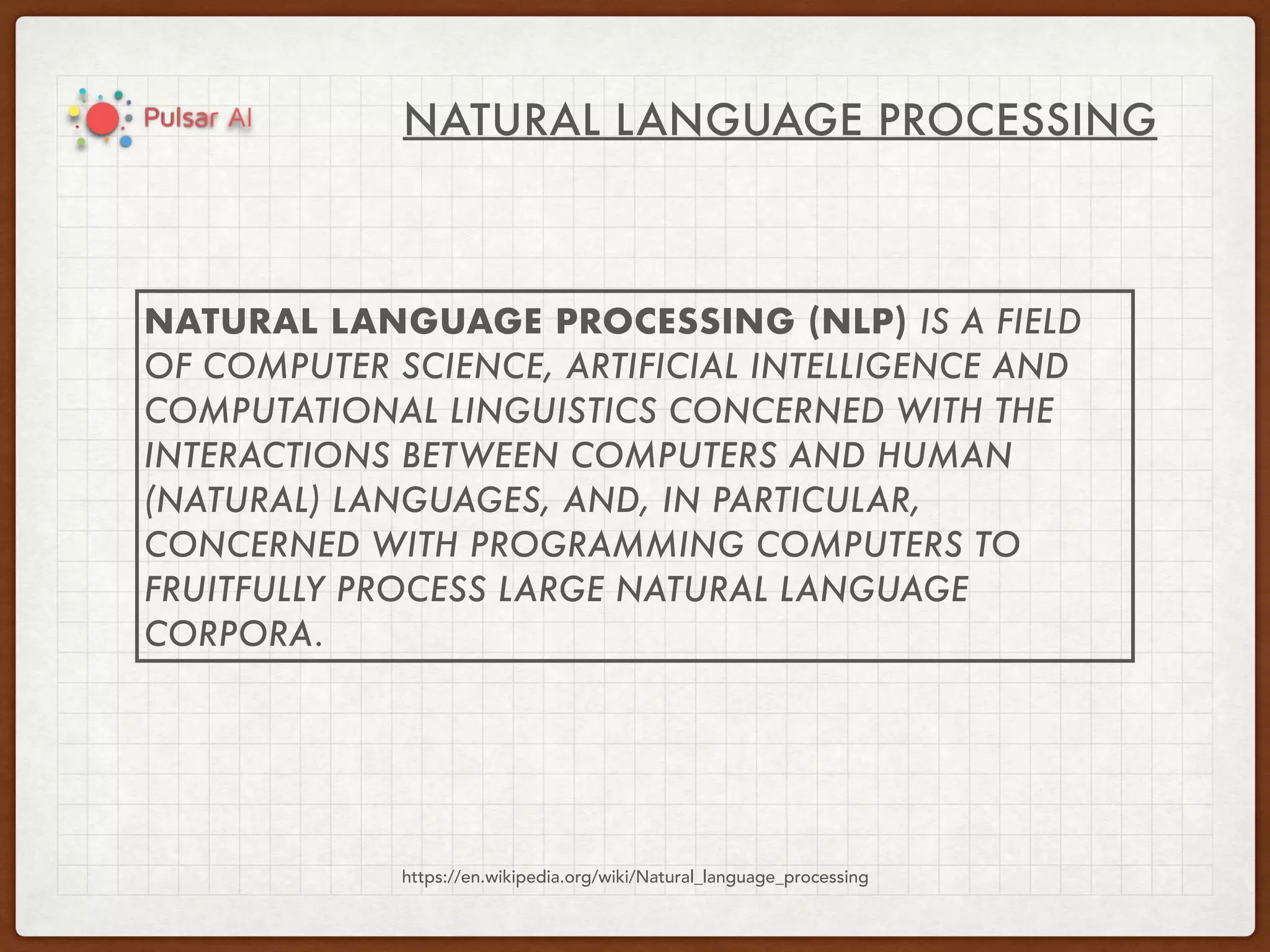 NATURAL LANGUAGE PROCESSING
https://en.wikipedia.org/wiki/Natural_language_processing
NATURAL LANGUAGE PROCESSING (NLP) IS A FIELD
OF COMPUTER SCIENCE, ARTIFICIAL INTELLIGENCE AND
COMPUTATIONAL LINGUISTICS CONCERNED WITH THE
INTERACTIONS BETWEEN COMPUTERS AND HUMAN
(NATURAL) LANGUAGES, AND, IN PARTICULAR,
CONCERNED WITH PROGRAMMING COMPUTERS TO
FRUITFULLY PROCESS LARGE NATURAL LANGUAGE
CORPORA.
 