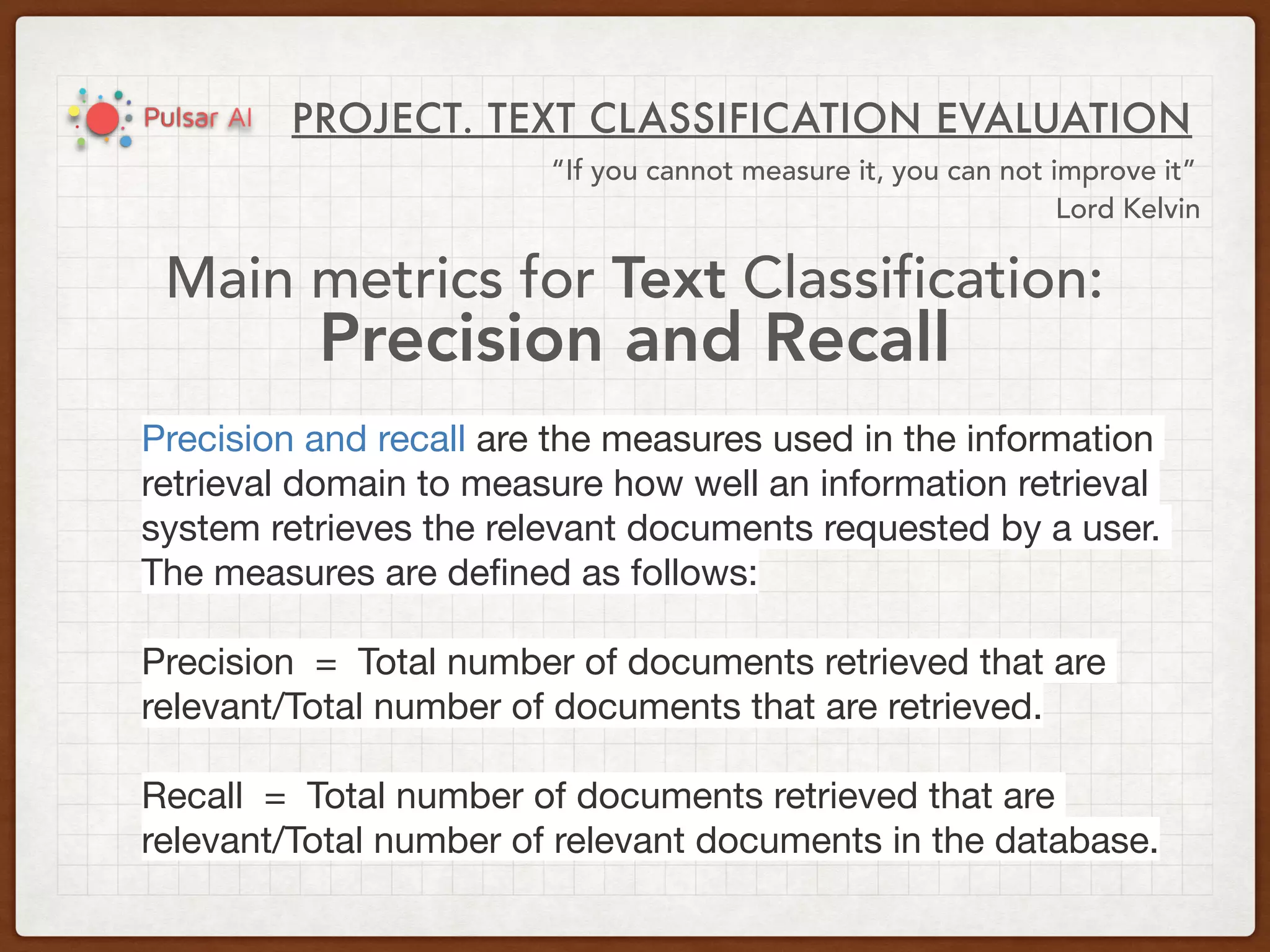 PROJECT. TEXT CLASSIFICATION EVALUATION
“If you cannot measure it, you can not improve it”
Lord Kelvin
Main metrics for Text Classification:
Precision and Recall
Precision and recall are the measures used in the information
retrieval domain to measure how well an information retrieval
system retrieves the relevant documents requested by a user.
The measures are deﬁned as follows:

Precision  =  Total number of documents retrieved that are
relevant/Total number of documents that are retrieved.

Recall  =  Total number of documents retrieved that are
relevant/Total number of relevant documents in the database.
 
