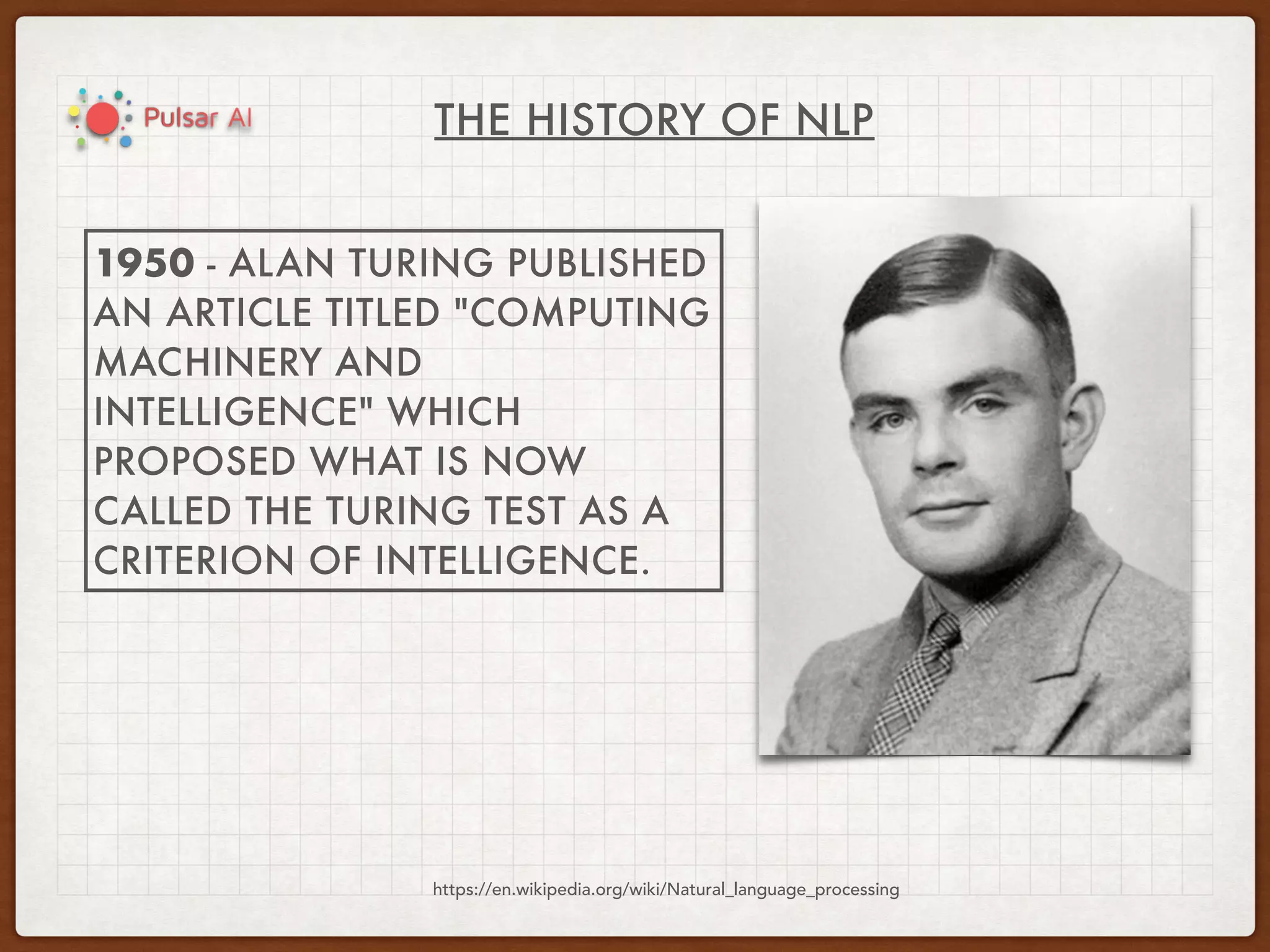 THE HISTORY OF NLP
https://en.wikipedia.org/wiki/Natural_language_processing
1950 - ALAN TURING PUBLISHED
AN ARTICLE TITLED "COMPUTING
MACHINERY AND
INTELLIGENCE" WHICH
PROPOSED WHAT IS NOW
CALLED THE TURING TEST AS A
CRITERION OF INTELLIGENCE.
 