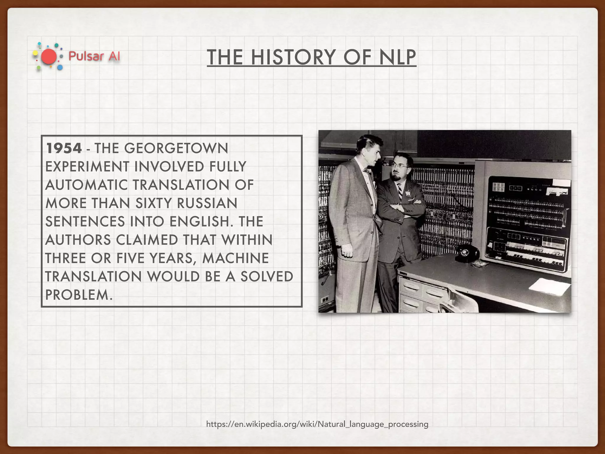 THE HISTORY OF NLP
https://en.wikipedia.org/wiki/Natural_language_processing
1954 - THE GEORGETOWN
EXPERIMENT INVOLVED FULLY
AUTOMATIC TRANSLATION OF
MORE THAN SIXTY RUSSIAN
SENTENCES INTO ENGLISH. THE
AUTHORS CLAIMED THAT WITHIN
THREE OR FIVE YEARS, MACHINE
TRANSLATION WOULD BE A SOLVED
PROBLEM.
 