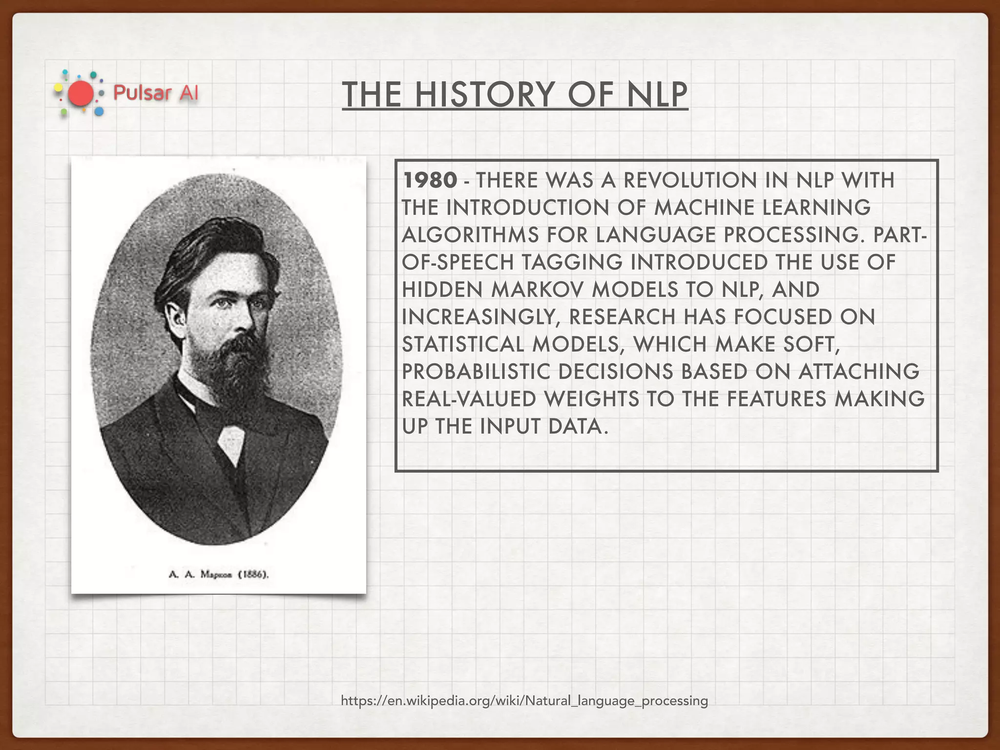 THE HISTORY OF NLP
https://en.wikipedia.org/wiki/Natural_language_processing
1980 - THERE WAS A REVOLUTION IN NLP WITH
THE INTRODUCTION OF MACHINE LEARNING
ALGORITHMS FOR LANGUAGE PROCESSING. PART-
OF-SPEECH TAGGING INTRODUCED THE USE OF
HIDDEN MARKOV MODELS TO NLP, AND
INCREASINGLY, RESEARCH HAS FOCUSED ON
STATISTICAL MODELS, WHICH MAKE SOFT,
PROBABILISTIC DECISIONS BASED ON ATTACHING
REAL-VALUED WEIGHTS TO THE FEATURES MAKING
UP THE INPUT DATA.
 