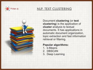 NLP. TEXT CLUSTERING
Document clustering (or text
clustering) is the application of
cluster analysis to textual
documents. It has applications in
automatic document organization,
topic extraction and fast information
retrieval or filtering.
Popular algorithms:
1. k-Means
2. DBSCAN
3. Deep Learning
 