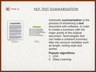 NLP. TEXT SUMMARISATION
Automatic summarization is the
process of shortening a text
document with software, in order
to create a summary with the
major points of the original
document. Technologies that
can make a coherent summary
take into account variables such
as length, writing style and
syntax.
Popular algorithms:
1. LDA
2. Deep Learning
 