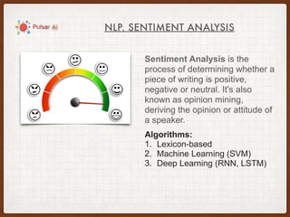 NLP. SENTIMENT ANALYSIS
Sentiment Analysis is the
process of determining whether a
piece of writing is positive,
negative or neutral. It's also
known as opinion mining,
deriving the opinion or attitude of
a speaker.
Algorithms:
1. Lexicon-based
2. Machine Learning (SVM)
3. Deep Learning (RNN, LSTM)
 
