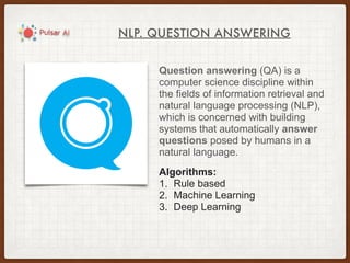 NLP. QUESTION ANSWERING
Question answering (QA) is a
computer science discipline within
the fields of information retrieval and
natural language processing (NLP),
which is concerned with building
systems that automatically answer
questions posed by humans in a
natural language.
Algorithms:
1. Rule based
2. Machine Learning
3. Deep Learning
 