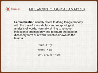 NLP. MORPHOLOGICAL ANALYZER
Lemmatization usually refers to doing things properly
with the use of a vocabulary and morphological
analysis of words, normally aiming to remove
inflectional endings only and to return the base or
dictionary form of a word, which is known as the
lemma .
flies -> fly
went -> go
am, are, is -> be
 