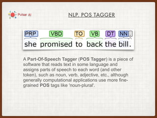 NLP. POS TAGGER
A Part-Of-Speech Tagger (POS Tagger) is a piece of
software that reads text in some language and
assigns parts of speech to each word (and other
token), such as noun, verb, adjective, etc., although
generally computational applications use more fine-
grained POS tags like 'noun-plural'.
 
