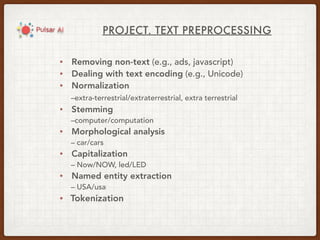 PROJECT. TEXT PREPROCESSING
• Removing non-text (e.g., ads, javascript)
• Dealing with text encoding (e.g., Unicode)
• Normalization
–extra-terrestrial/extraterrestrial, extra terrestrial
• Stemming
–computer/computation
• Morphological analysis
– car/cars
• Capitalization
– Now/NOW, led/LED
• Named entity extraction
– USA/usa
• Tokenization
 