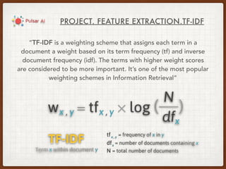 PROJECT. FEATURE EXTRACTION.TF-IDF
“TF-IDF is a weighting scheme that assigns each term in a
document a weight based on its term frequency (tf) and inverse
document frequency (idf). The terms with higher weight scores
are considered to be more important. It’s one of the most popular
weighting schemes in Information Retrieval”
 