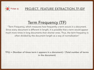 PROJECT. FEATURE EXTRACTION.TF-IDF
Term Frequency (TF)
“Term Frequency, which measures how frequently a term occurs in a document.
Since every document is different in length, it is possible that a term would appear
much more times in long documents than shorter ones. Thus, the term frequency is
often divided by the document length as a way of normalization”
TF(t) = (Number of times term t appears in a document) / (Total number of terms
in the document)
 
