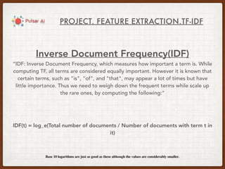 PROJECT. FEATURE EXTRACTION.TF-IDF
Inverse Document Frequency(IDF)
“IDF: Inverse Document Frequency, which measures how important a term is. While
computing TF, all terms are considered equally important. However it is known that
certain terms, such as "is", "of", and "that", may appear a lot of times but have
little importance. Thus we need to weigh down the frequent terms while scale up
the rare ones, by computing the following:”
IDF(t) = log_e(Total number of documents / Number of documents with term t in
it)
Base 10 logarithms are just as good as these although the values are considerably smaller.
 