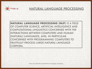 NATURAL LANGUAGE PROCESSING
https://en.wikipedia.org/wiki/Natural_language_processing
NATURAL LANGUAGE PROCESSING (NLP) IS A FIELD
OF COMPUTER SCIENCE, ARTIFICIAL INTELLIGENCE AND
COMPUTATIONAL LINGUISTICS CONCERNED WITH THE
INTERACTIONS BETWEEN COMPUTERS AND HUMAN
(NATURAL) LANGUAGES, AND, IN PARTICULAR,
CONCERNED WITH PROGRAMMING COMPUTERS TO
FRUITFULLY PROCESS LARGE NATURAL LANGUAGE
CORPORA.
 