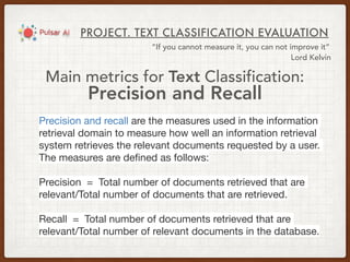 PROJECT. TEXT CLASSIFICATION EVALUATION
“If you cannot measure it, you can not improve it”
Lord Kelvin
Main metrics for Text Classification:
Precision and Recall
Precision and recall are the measures used in the information
retrieval domain to measure how well an information retrieval
system retrieves the relevant documents requested by a user.
The measures are deﬁned as follows:

Precision  =  Total number of documents retrieved that are
relevant/Total number of documents that are retrieved.

Recall  =  Total number of documents retrieved that are
relevant/Total number of relevant documents in the database.
 
