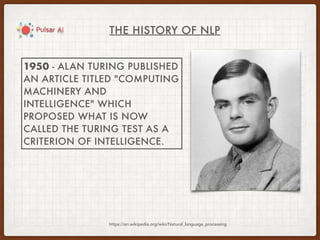 THE HISTORY OF NLP
https://en.wikipedia.org/wiki/Natural_language_processing
1950 - ALAN TURING PUBLISHED
AN ARTICLE TITLED "COMPUTING
MACHINERY AND
INTELLIGENCE" WHICH
PROPOSED WHAT IS NOW
CALLED THE TURING TEST AS A
CRITERION OF INTELLIGENCE.
 