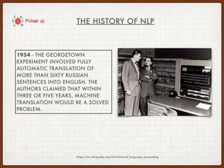 THE HISTORY OF NLP
https://en.wikipedia.org/wiki/Natural_language_processing
1954 - THE GEORGETOWN
EXPERIMENT INVOLVED FULLY
AUTOMATIC TRANSLATION OF
MORE THAN SIXTY RUSSIAN
SENTENCES INTO ENGLISH. THE
AUTHORS CLAIMED THAT WITHIN
THREE OR FIVE YEARS, MACHINE
TRANSLATION WOULD BE A SOLVED
PROBLEM.
 