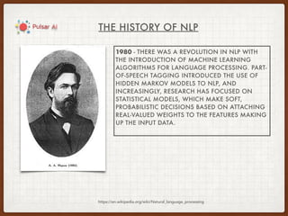 THE HISTORY OF NLP
https://en.wikipedia.org/wiki/Natural_language_processing
1980 - THERE WAS A REVOLUTION IN NLP WITH
THE INTRODUCTION OF MACHINE LEARNING
ALGORITHMS FOR LANGUAGE PROCESSING. PART-
OF-SPEECH TAGGING INTRODUCED THE USE OF
HIDDEN MARKOV MODELS TO NLP, AND
INCREASINGLY, RESEARCH HAS FOCUSED ON
STATISTICAL MODELS, WHICH MAKE SOFT,
PROBABILISTIC DECISIONS BASED ON ATTACHING
REAL-VALUED WEIGHTS TO THE FEATURES MAKING
UP THE INPUT DATA.
 