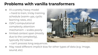 Problems with vanilla transformers
● It’s a pretty heavy model
→ hard to train, tricky training
schedule (warm-ups, cyclic
learning rates, etc)
● O(N2
) computational
complexity attention
mechanism → scales poorly
● limited context span (mostly
due to the complexity),
typically 512 tokens
→ can’t process long sequences.
● May need different implicit bias for other types of data (e.g. image,
sound, etc)
 