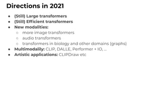 Directions in 2021
● (Still) Large transformers
● (Still) Efﬁcient transformers
● New modalities:
○ more image transformers
○ audio transformers
○ transformers in biology and other domains (graphs)
● Multimodalily: CLIP, DALLE, Performer + IO, …
● Artistic applications: CLIPDraw etc
 