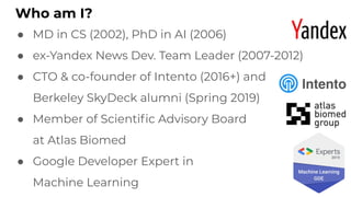 Who am I?
● MD in CS (2002), PhD in AI (2006)
● ex-Yandex News Dev. Team Leader (2007-2012)
● CTO & co-founder of Intento (2016+) and
Berkeley SkyDeck alumni (Spring 2019)
● Member of Scientiﬁc Advisory Board
at Atlas Biomed
● Google Developer Expert in
Machine Learning
 