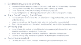 ● Size Doesn’t Guarantee Diversity
○ Internet data overrepresenting younger users and those from developed countries.
○ Training data is sourced by scraping only speciﬁc sites (e.g. Reddit).
○ There are structural factors including moderation practices.
○ The current practice of ﬁltering datasets can further attenuate speciﬁc voices.
● Static Data/Changing Social Views
○ The risk of ‘value-lock’, where the LM-reliant technology reiﬁes older, less-inclusive
understandings.
○ Movements with no signiﬁcant media attention will not be captured at all.
○ Given the compute costs it likely isn’t feasible to fully retrain LMs frequently enough.
● Encoding Bias
○ Large LMs exhibit various kinds of bias, including stereotypical associations or
negative sentiment towards speciﬁc groups.
○ Issues with training data: unreliable news sites, banned subreddits, etc.
○ Model auditing using automated systems that are not reliable themselves.
● Documentation debt
○ Datasets are both undocumented and too large to document post hoc.
 