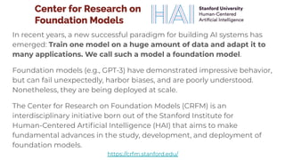 https://crfm.stanford.edu/
In recent years, a new successful paradigm for building AI systems has
emerged: Train one model on a huge amount of data and adapt it to
many applications. We call such a model a foundation model.
Foundation models (e.g., GPT-3) have demonstrated impressive behavior,
but can fail unexpectedly, harbor biases, and are poorly understood.
Nonetheless, they are being deployed at scale.
The Center for Research on Foundation Models (CRFM) is an
interdisciplinary initiative born out of the Stanford Institute for
Human-Centered Artiﬁcial Intelligence (HAI) that aims to make
fundamental advances in the study, development, and deployment of
foundation models.
 