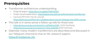● Transformer architecture understanding
○ Original paper: https://arxiv.org/abs/1706.03762
○ Great visual explanation: http://jalammar.github.io/illustrated-transformer
○ Lecture #12 from my DL course
https://github.com/che-shr-cat/deep-learning-for-biology-hse-2019-course
● This talk is in some sense a follow-up talk for these two:
○ https://www.youtube.com/watch?v=KZ9NXYcXVBY (GDG DevParty)
○ https://www.youtube.com/watch?v=7e4LxIVENZA (GDG DevFest)
● Sidenote: many modern transformers are described and discussed in
our Telegram channel & chat on ML research papers:
https://t.me/gonzo_ML
Prerequisites
 