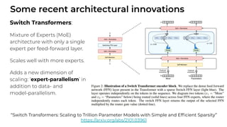 Some recent architectural innovations
Switch Transformers:
Mixture of Experts (MoE)
architecture with only a single
expert per feed-forward layer.
Scales well with more experts.
Adds a new dimension of
scaling: ‘expert-parallelism’ in
addition to data- and
model-parallelism.
“Switch Transformers: Scaling to Trillion Parameter Models with Simple and Efﬁcient Sparsity”
https://arxiv.org/abs/2101.03961
 