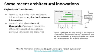 Some recent architectural innovations
Expire-Span Transformer:
● learns to retain the most important
information and expire the irrelevant
information
● scales to attend over tens of
thousands of previous timesteps
efﬁciently, as not all states from
previous timesteps are preserved
“Not All Memories are Created Equal: Learning to Forget by Expiring”
https://arxiv.org/abs/2105.06548
 