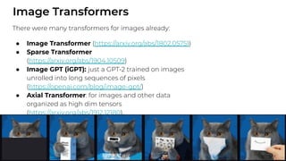 Image Transformers
There were many transformers for images already:
● Image Transformer (https://arxiv.org/abs/1802.05751)
● Sparse Transformer
(https://arxiv.org/abs/1904.10509)
● Image GPT (iGPT): just a GPT-2 trained on images
unrolled into long sequences of pixels
(https://openai.com/blog/image-gpt/)
● Axial Transformer: for images and other data
organized as high dim tensors
(https://arxiv.org/abs/1912.12180).
 