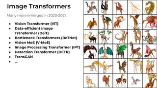 Image Transformers
Many more emerged in 2020-2021:
● Vision Transformer (ViT)
● Data-efﬁcient image
Transformer (DeiT)
● Bottleneck Transformers (BoTNet)
● Vision MoE (V-MoE)
● Image Processing Transformer (IPT)
● Detection Transformer (DETR)
● TransGAN
● ...
 