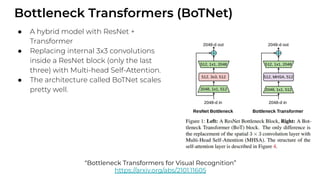 Bottleneck Transformers (BoTNet)
● A hybrid model with ResNet +
Transformer
● Replacing internal 3x3 convolutions
inside a ResNet block (only the last
three) with Multi-head Self-Attention.
● The architecture called BoTNet scales
pretty well.
“Bottleneck Transformers for Visual Recognition”
https://arxiv.org/abs/2101.11605
 
