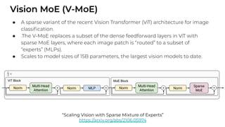 Vision MoE (V-MoE)
● A sparse variant of the recent Vision Transformer (ViT) architecture for image
classiﬁcation.
● .The V-MoE replaces a subset of the dense feedforward layers in ViT with
sparse MoE layers, where each image patch is “routed” to a subset of
“experts” (MLPs).
● Scales to model sizes of 15B parameters, the largest vision models to date.
“Scaling Vision with Sparse Mixture of Experts”
https://arxiv.org/abs/2106.05974
 