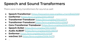 Speech and Sound Transformers
There were many transformers for sound as well:
● Speech-Transformer (https://ieeexplore.ieee.org/document/8462506)
● Conformer (https://arxiv.org/abs/2005.08100)
● Transformer-Transducer (https://arxiv.org/abs/1910.12977)
● Transformer-Transducer(https://arxiv.org/abs/2002.02562)
● Conv-Transformer Transducer (https://arxiv.org/abs/2008.05750)
● Speech-XLNet (https://arxiv.org/abs/1910.10387)
● Audio ALBERT (https://arxiv.org/abs/2005.08575)
● Emformer (https://arxiv.org/abs/2010.10759)
● wav2vec 2.0 (https://arxiv.org/abs/2006.11477)
● ...
 