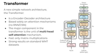 Transformer
A new simple network architecture,
the Transformer:
● Is a Encoder-Decoder architecture
● Based solely on attention mechanisms
(no RNN/CNN)
● The major component in the
transformer is the unit of multi-head
self-attention mechanism.
● Fast: only matrix multiplications
● Strong results on standard WMT
datasets
 