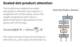 The transformer adopts the scaled
dot-product attention: the output is a
weighted sum of the values, where the
weight assigned to each value is
determined by the dot-product of the
query with all the keys:
The input consists of queries and keys of
dimension dk
, and values of dimension dv
.
Scaled dot-product attention
 