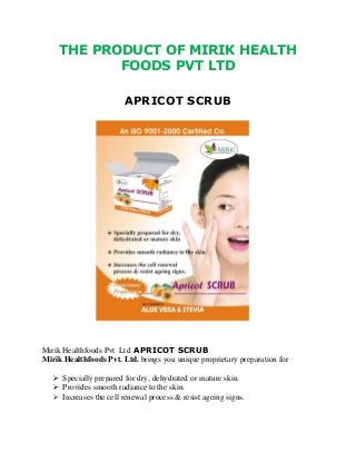 THE PRODUCT OF MIRIK HEALTH
FOODS PVT LTD
APRICOT SCRUB
Mirik Healthfoods Pvt Ltd APRICOT SCRUB
Mirik Healthfoods Pvt. Ltd. brings you unique proprietary preparation for
 Specially prepared for dry, dehydrated or mature skin.
 Provides smooth radiance to the skin.
 Increases the cell renewal process & resist ageing signs.
 