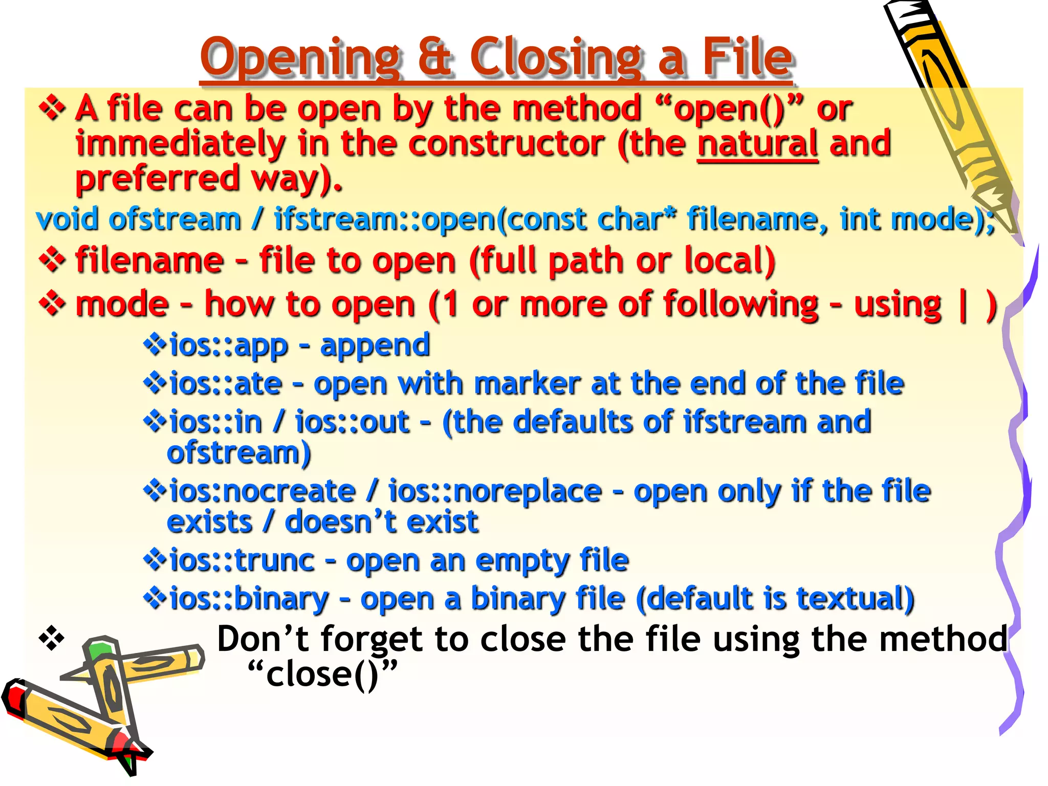 Opening & Closing a File
 A file can be open by the method “open()” or
immediately in the constructor (the natural and
preferred way).
void ofstream / ifstream::open(const char* filename, int mode);
 filename – file to open (full path or local)
 mode – how to open (1 or more of following – using | )
ios::app – append
ios::ate – open with marker at the end of the file
ios::in / ios::out – (the defaults of ifstream and
ofstream)
ios:nocreate / ios::noreplace – open only if the file
exists / doesn’t exist
ios::trunc – open an empty file
ios::binary – open a binary file (default is textual)
 Don’t forget to close the file using the method
“close()”
 
