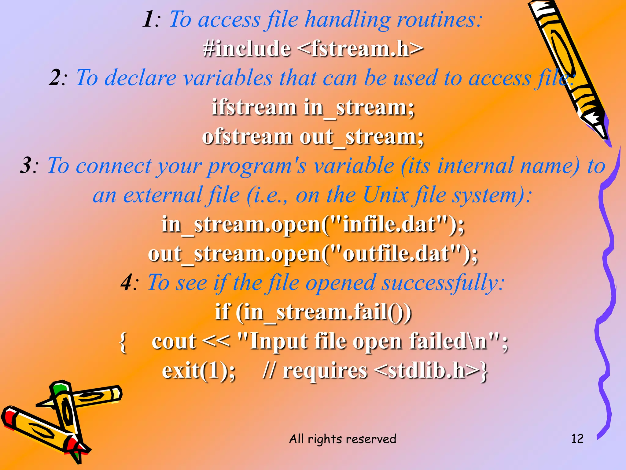 All rights reserved 12
1: To access file handling routines:
#include <fstream.h>
2: To declare variables that can be used to access file:
ifstream in_stream;
ofstream out_stream;
3: To connect your program's variable (its internal name) to
an external file (i.e., on the Unix file system):
in_stream.open("infile.dat");
out_stream.open("outfile.dat");
4: To see if the file opened successfully:
if (in_stream.fail())
{ cout << "Input file open failedn";
exit(1); // requires <stdlib.h>}
 