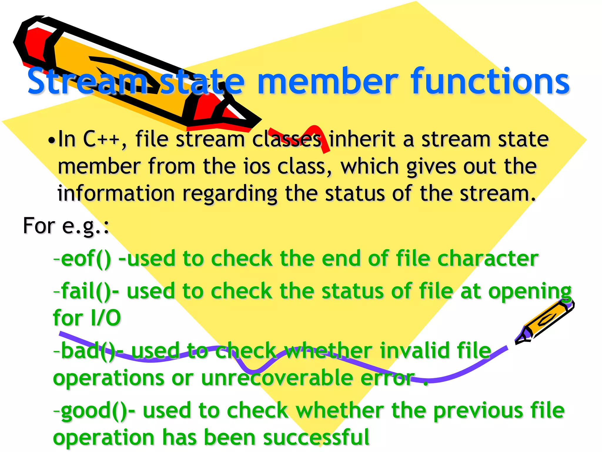 Stream state member functions
•In C++, file stream classes inherit a stream state
member from the ios class, which gives out the
information regarding the status of the stream.
For e.g.:
–eof() –used to check the end of file character
–fail()- used to check the status of file at opening
for I/O
–bad()- used to check whether invalid file
operations or unrecoverable error .
–good()- used to check whether the previous file
operation has been successful
 