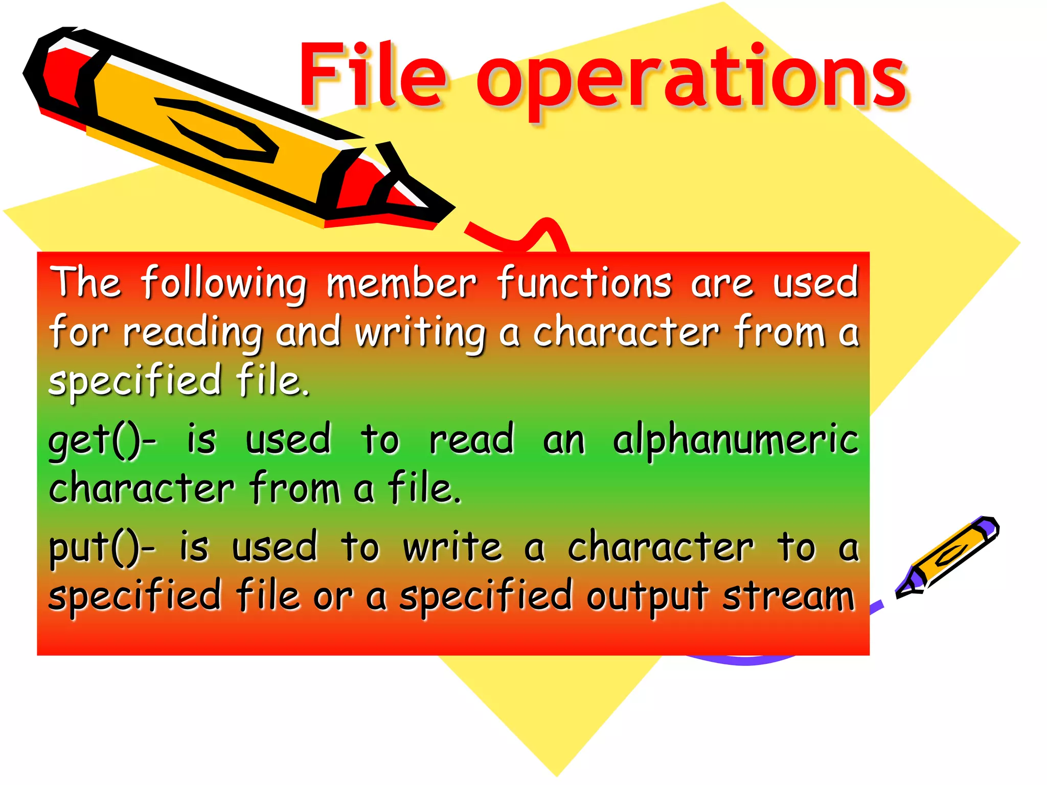 File operations
The following member functions are used
for reading and writing a character from a
specified file.
get()- is used to read an alphanumeric
character from a file.
put()- is used to write a character to a
specified file or a specified output stream
 