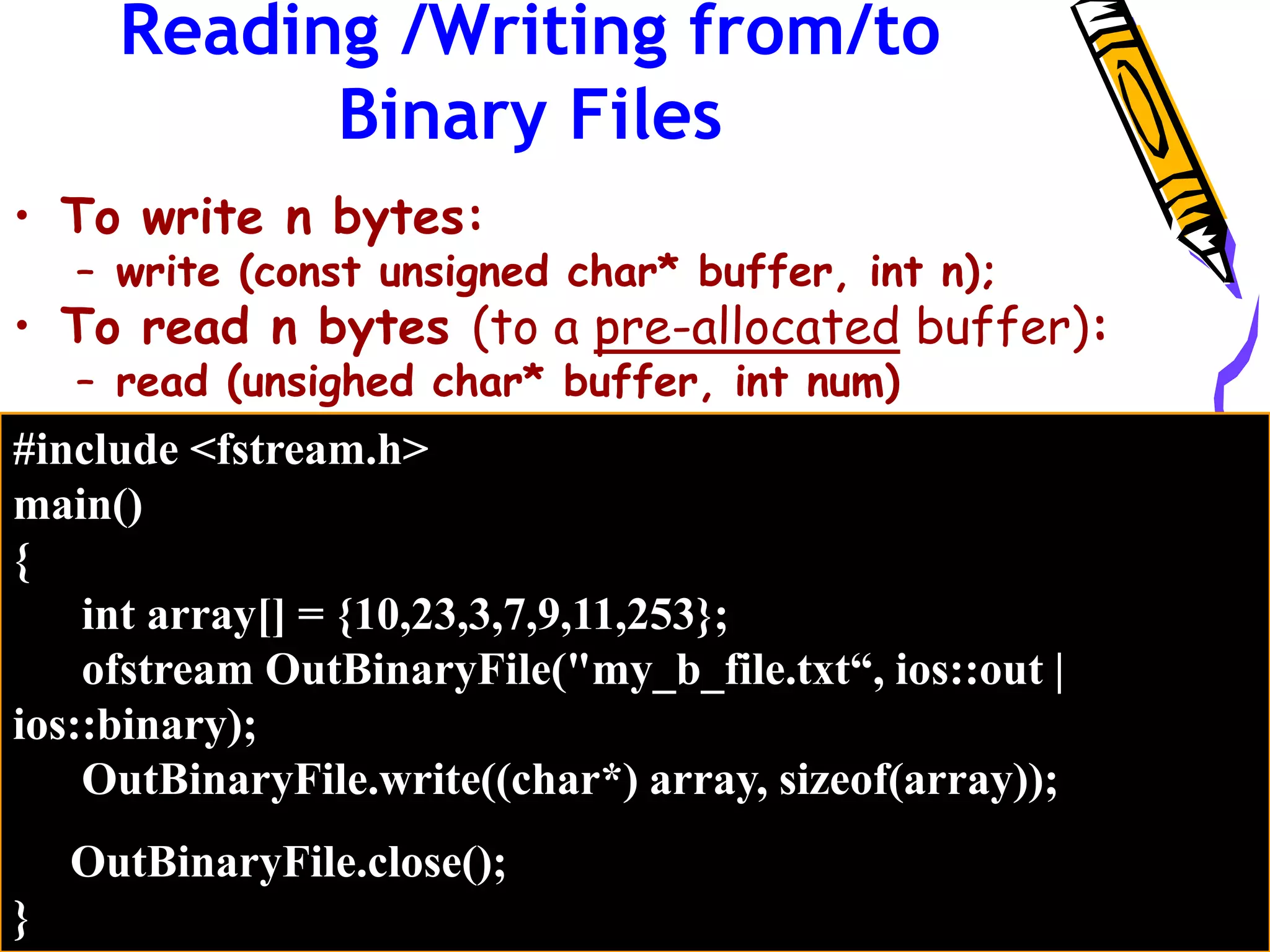Reading /Writing from/to
Binary Files
• To write n bytes:
– write (const unsigned char* buffer, int n);
• To read n bytes (to a pre-allocated buffer):
– read (unsighed char* buffer, int num)
#include <fstream.h>
main()
{
int array[] = {10,23,3,7,9,11,253};
ofstream OutBinaryFile("my_b_file.txt“, ios::out |
ios::binary);
OutBinaryFile.write((char*) array, sizeof(array));
OutBinaryFile.close();
}
 
