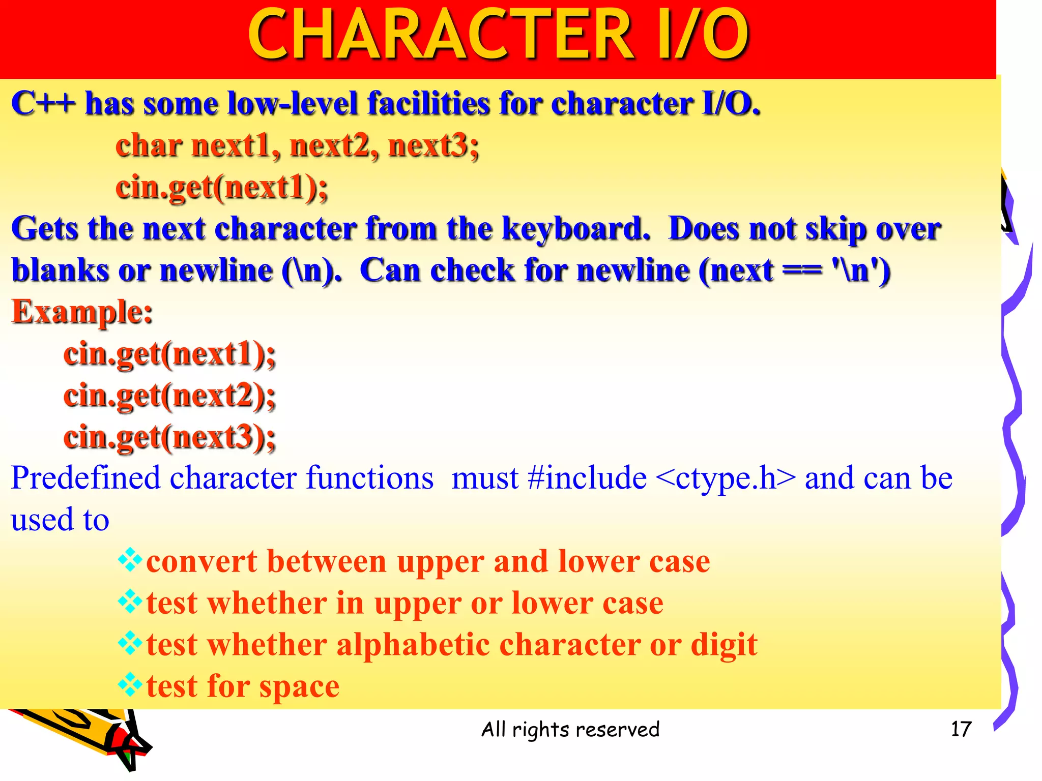 All rights reserved 17
C++ has some low-level facilities for character I/O.
char next1, next2, next3;
cin.get(next1);
Gets the next character from the keyboard. Does not skip over
blanks or newline (n). Can check for newline (next == 'n')
Example:
cin.get(next1);
cin.get(next2);
cin.get(next3);
Predefined character functions must #include <ctype.h> and can be
used to
convert between upper and lower case
test whether in upper or lower case
test whether alphabetic character or digit
test for space
CHARACTER I/O
 