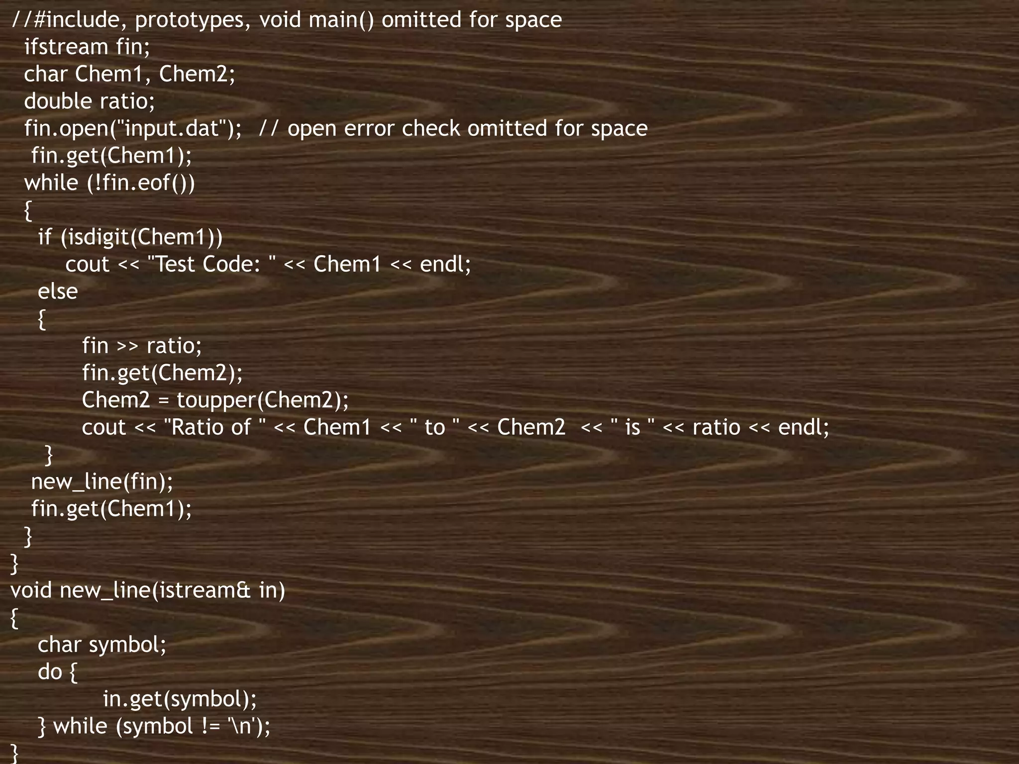 All rights reserved 18
//#include, prototypes, void main() omitted for space
ifstream fin;
char Chem1, Chem2;
double ratio;
fin.open("input.dat"); // open error check omitted for space
fin.get(Chem1);
while (!fin.eof())
{
if (isdigit(Chem1))
cout << "Test Code: " << Chem1 << endl;
else
{
fin >> ratio;
fin.get(Chem2);
Chem2 = toupper(Chem2);
cout << "Ratio of " << Chem1 << " to " << Chem2 << " is " << ratio << endl;
}
new_line(fin);
fin.get(Chem1);
}
}
void new_line(istream& in)
{
char symbol;
do {
in.get(symbol);
} while (symbol != 'n');
}
 