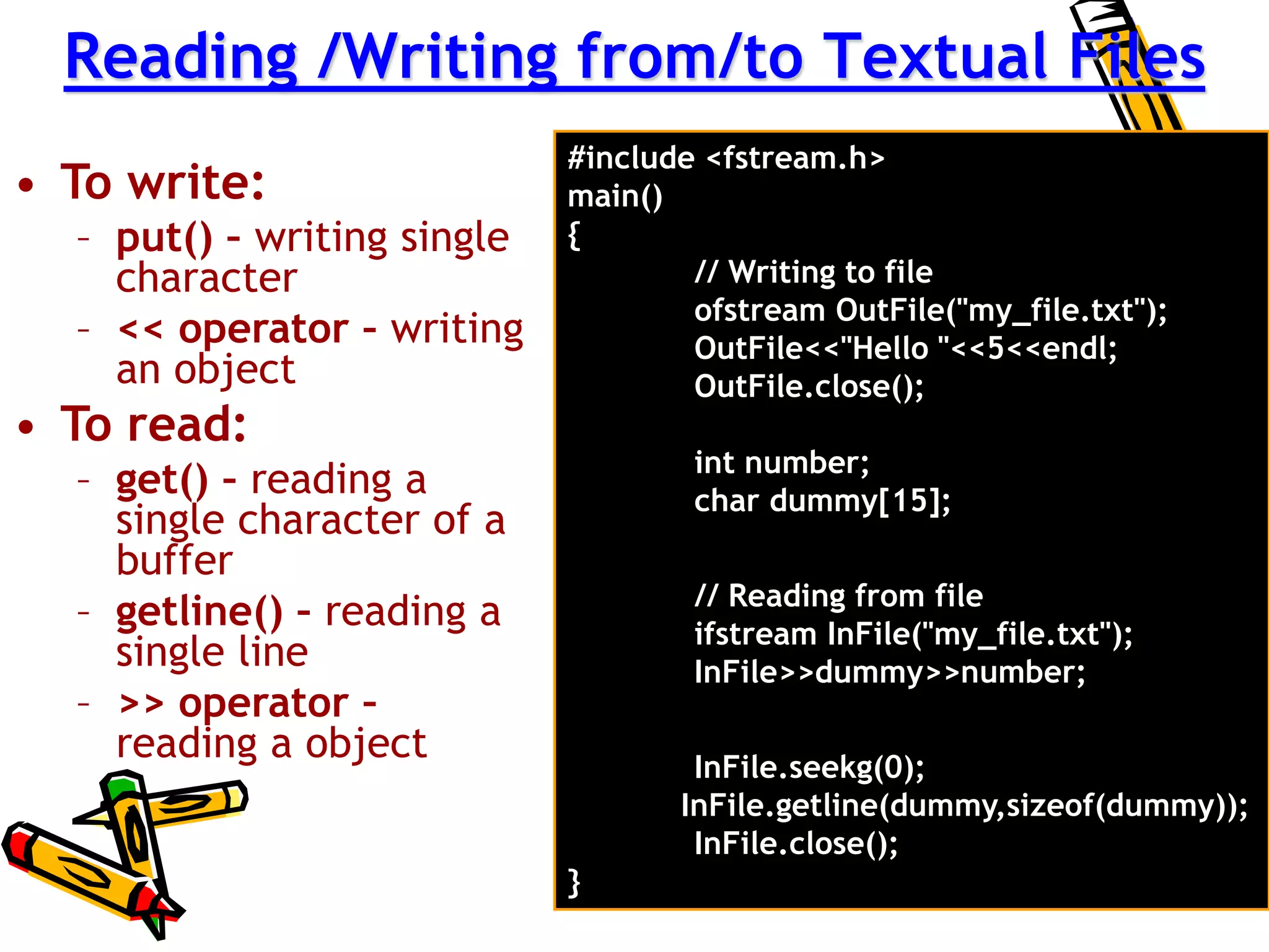 Reading /Writing from/to Textual Files
• To write:
– put() – writing single
character
– << operator – writing
an object
• To read:
– get() – reading a
single character of a
buffer
– getline() – reading a
single line
– >> operator –
reading a object
#include <fstream.h>
main()
{
// Writing to file
ofstream OutFile("my_file.txt");
OutFile<<"Hello "<<5<<endl;
OutFile.close();
int number;
char dummy[15];
// Reading from file
ifstream InFile("my_file.txt");
InFile>>dummy>>number;
InFile.seekg(0);
InFile.getline(dummy,sizeof(dummy));
InFile.close();
}
 