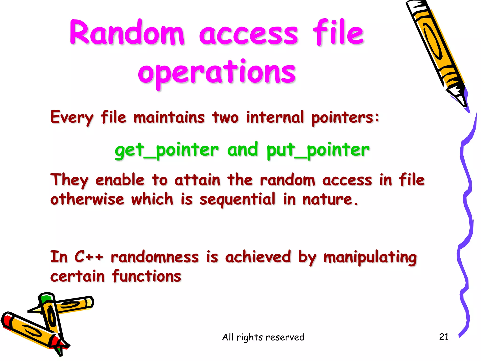 All rights reserved 21
Random access file
operations
Every file maintains two internal pointers:
get_pointer and put_pointer
They enable to attain the random access in file
otherwise which is sequential in nature.
In C++ randomness is achieved by manipulating
certain functions
 