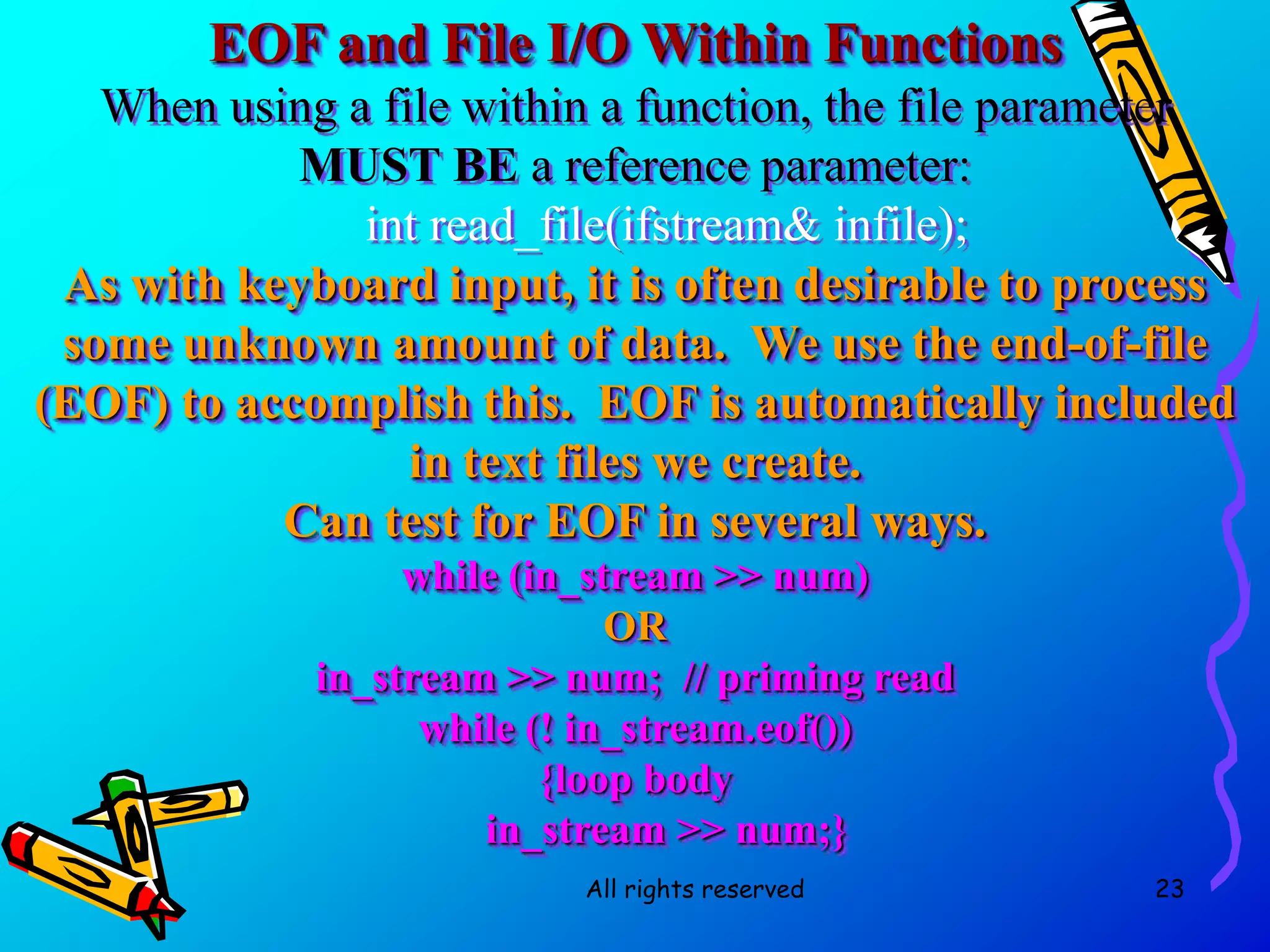 All rights reserved 23
EOF and File I/O Within Functions
When using a file within a function, the file parameter
MUST BE a reference parameter:
int read_file(ifstream& infile);
As with keyboard input, it is often desirable to process
some unknown amount of data. We use the end-of-file
(EOF) to accomplish this. EOF is automatically included
in text files we create.
Can test for EOF in several ways.
while (in_stream >> num)
OR
in_stream >> num; // priming read
while (! in_stream.eof())
{loop body
in_stream >> num;}
 