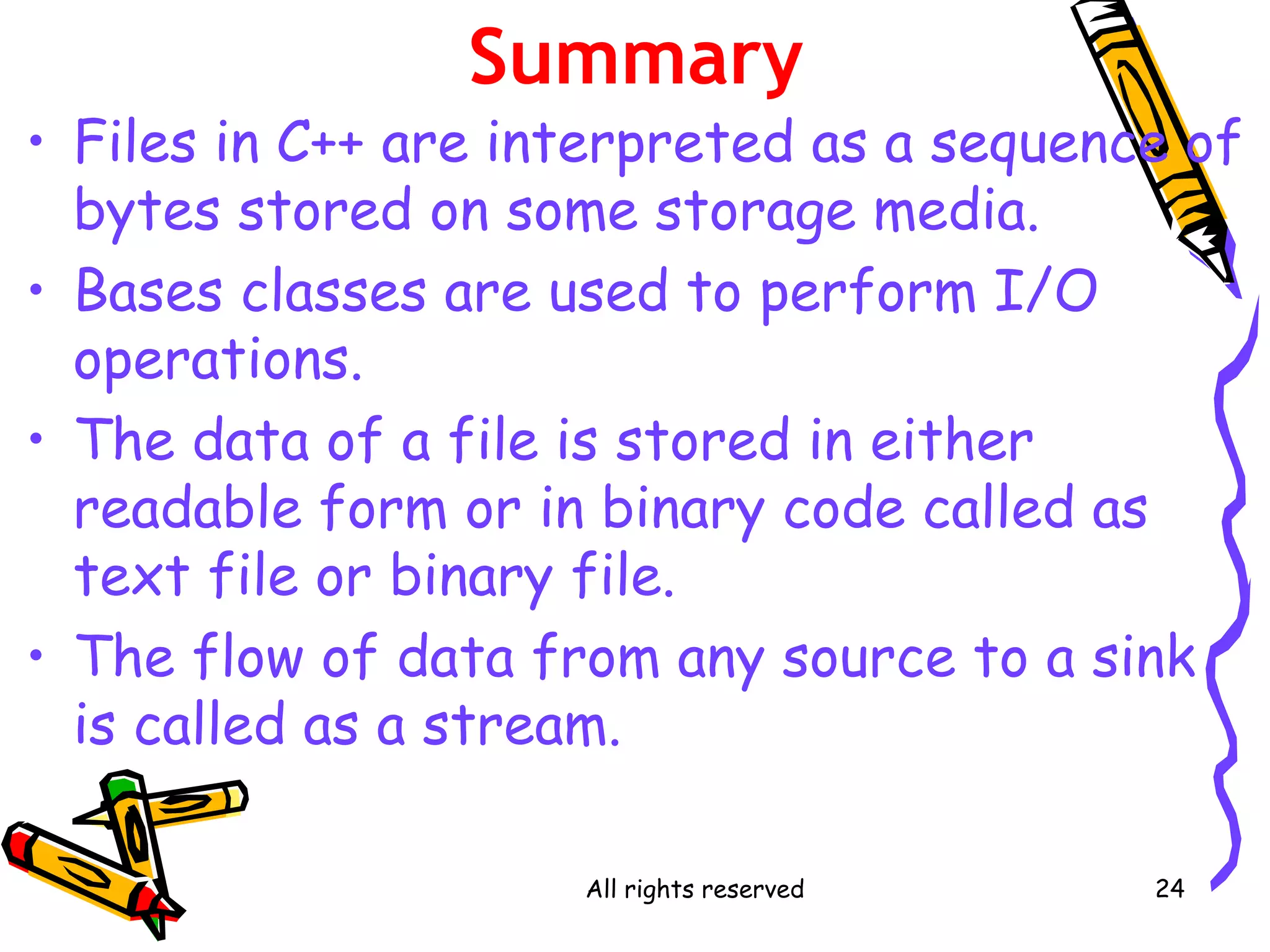 All rights reserved 24
Summary
• Files in C++ are interpreted as a sequence of
bytes stored on some storage media.
• Bases classes are used to perform I/O
operations.
• The data of a file is stored in either
readable form or in binary code called as
text file or binary file.
• The flow of data from any source to a sink
is called as a stream.
 