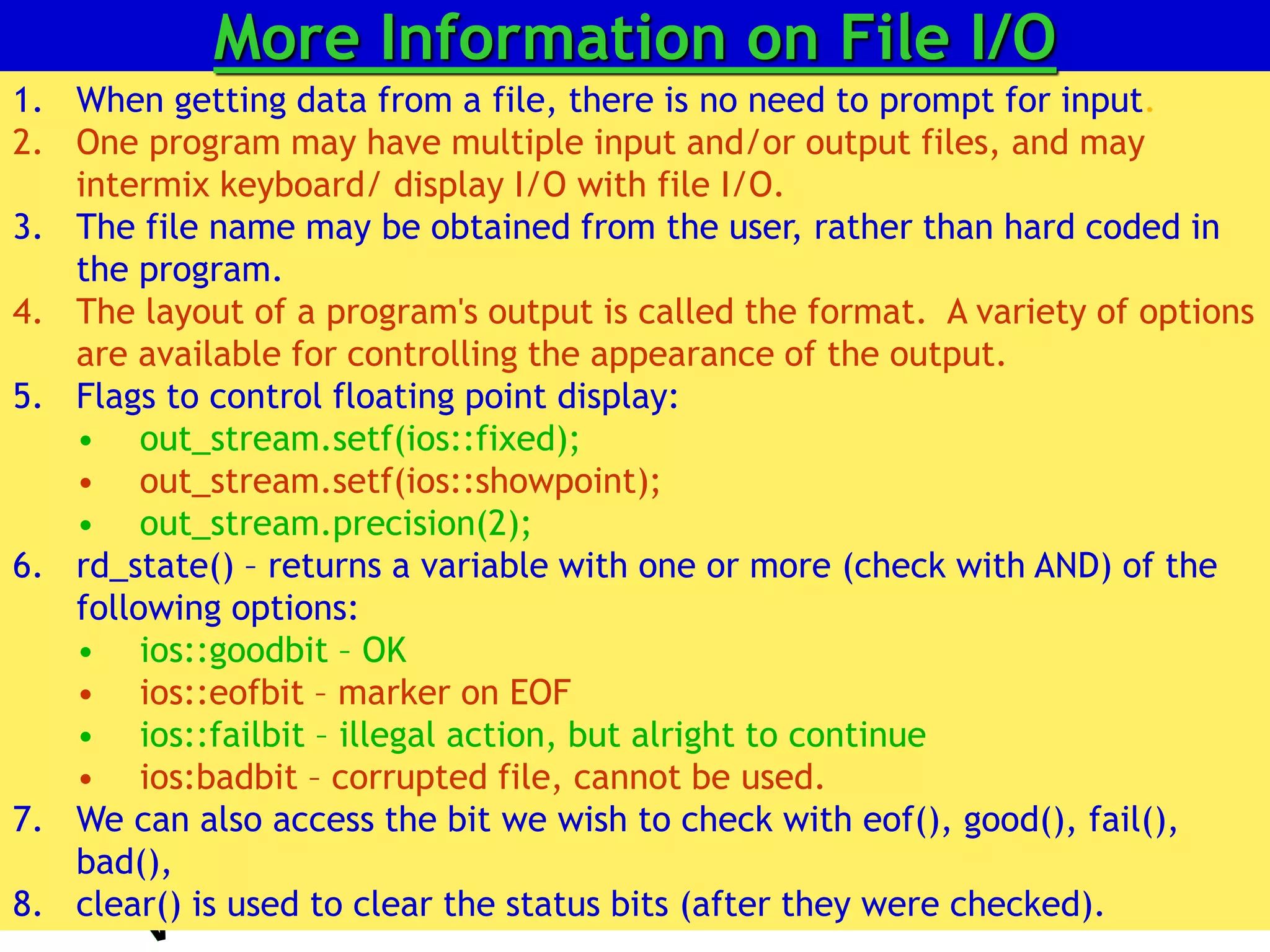 All rights reserved 25
1. When getting data from a file, there is no need to prompt for input.
2. One program may have multiple input and/or output files, and may
intermix keyboard/ display I/O with file I/O.
3. The file name may be obtained from the user, rather than hard coded in
the program.
4. The layout of a program's output is called the format. A variety of options
are available for controlling the appearance of the output.
5. Flags to control floating point display:
• out_stream.setf(ios::fixed);
• out_stream.setf(ios::showpoint);
• out_stream.precision(2);
6. rd_state() – returns a variable with one or more (check with AND) of the
following options:
• ios::goodbit – OK
• ios::eofbit – marker on EOF
• ios::failbit – illegal action, but alright to continue
• ios:badbit – corrupted file, cannot be used.
7. We can also access the bit we wish to check with eof(), good(), fail(),
bad(),
8. clear() is used to clear the status bits (after they were checked).
More Information on File I/O
 