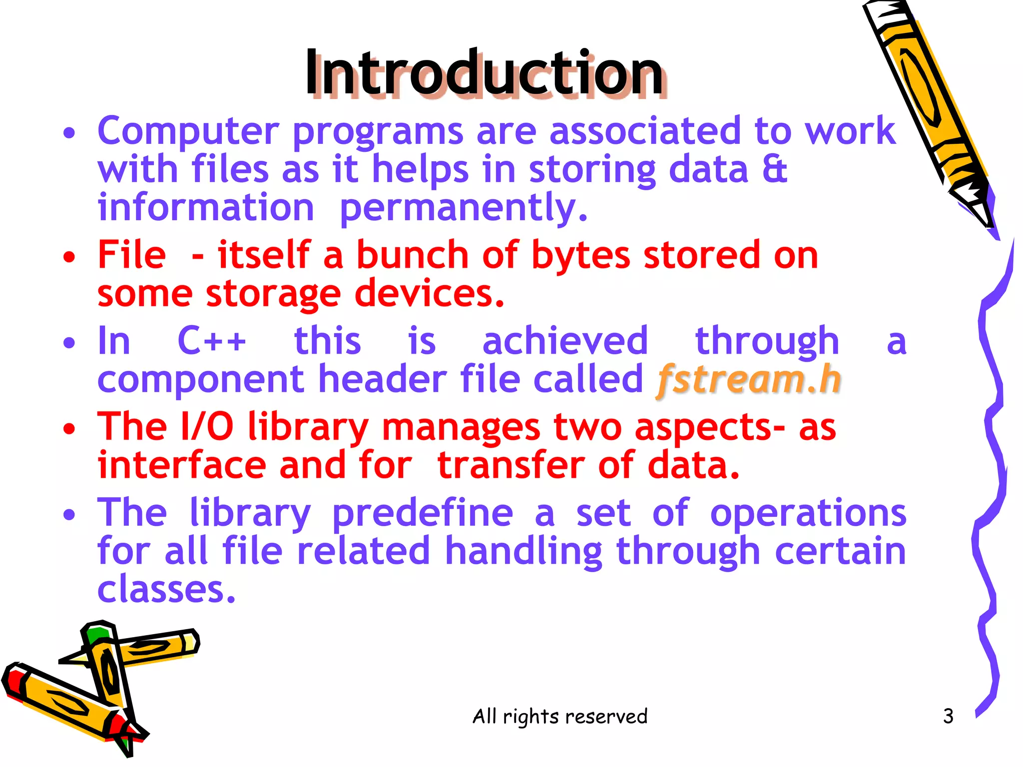 All rights reserved 3
Introduction
• Computer programs are associated to work
with files as it helps in storing data &
information permanently.
• File - itself a bunch of bytes stored on
some storage devices.
• In C++ this is achieved through a
component header file called fstream.h
• The I/O library manages two aspects- as
interface and for transfer of data.
• The library predefine a set of operations
for all file related handling through certain
classes.
 